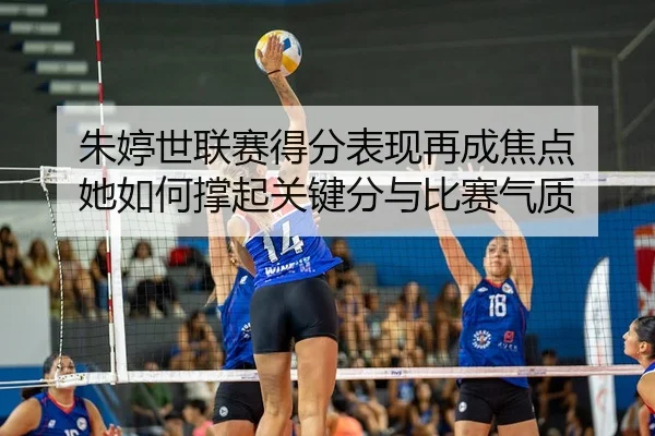 朱婷世联赛得分表现再成焦点 她如何撑起关键分与比赛气质