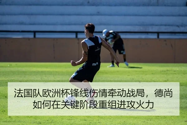 法国队欧洲杯锋线伤情牵动战局，德尚如何在关键阶段重组进攻火力